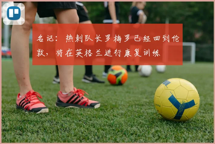 名记：热刺队长罗梅罗已经回到伦敦，将在英格兰进行康复训练