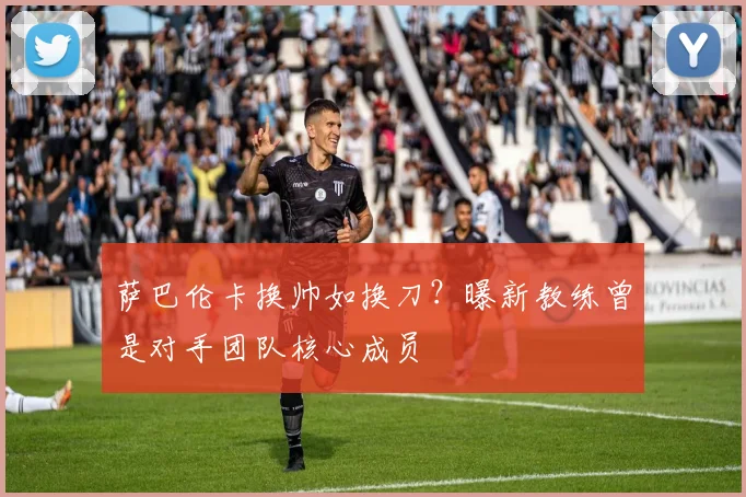 萨巴伦卡换帅如换刀？曝新教练曾是对手团队核心成员