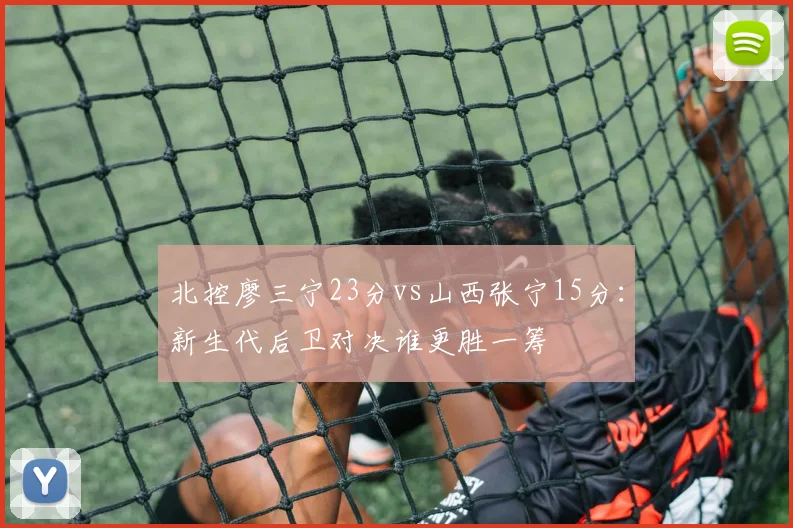 北控廖三宁23分vs山西张宁15分：新生代后卫对决谁更胜一筹