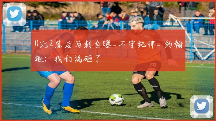 0比2落后马刺自曝_不守纪律_ 约翰逊：我们搞砸了