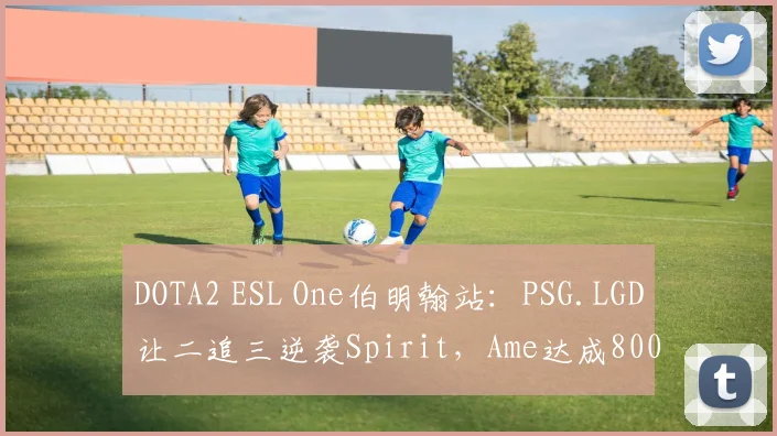 DOTA2 ESL One伯明翰站：PSG.LGD让二追三逆袭Spirit，Ame达成800杀