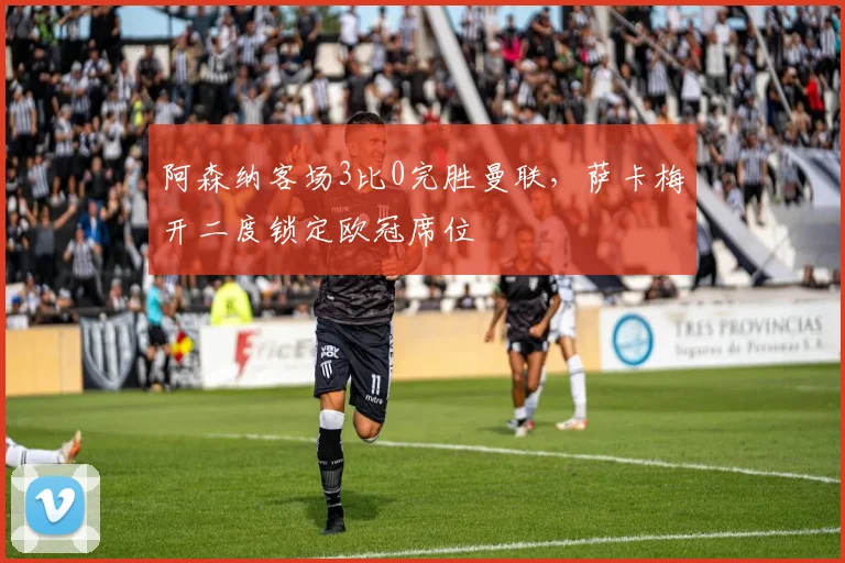 阿森纳客场3比0完胜曼联，萨卡梅开二度锁定欧冠席位
