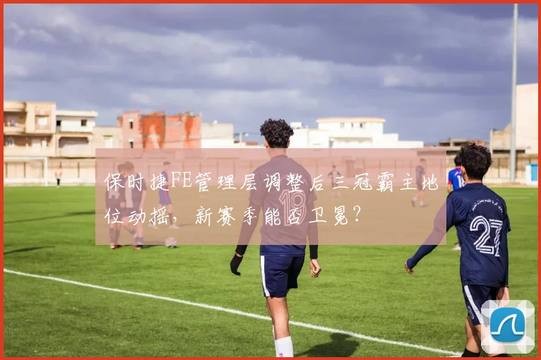 保时捷FE管理层调整后三冠霸主地位动摇，新赛季能否卫冕？