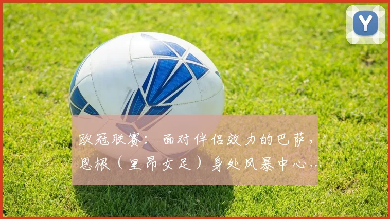 欧冠联赛：面对伴侣效力的巴萨，恩根（里昂女足）身处风暴中心……