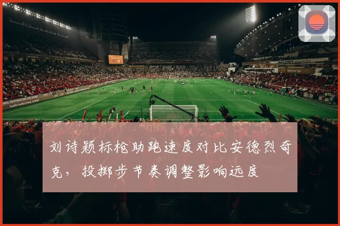 刘诗颖标枪助跑速度对比安德烈奇克，投掷步节奏调整影响远度